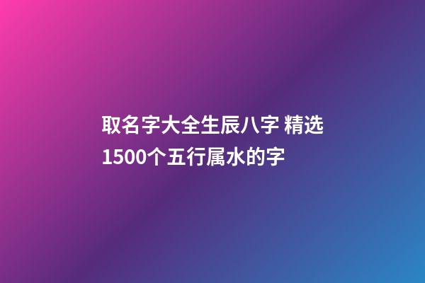 取名字大全生辰八字 精选1500个五行属水的字